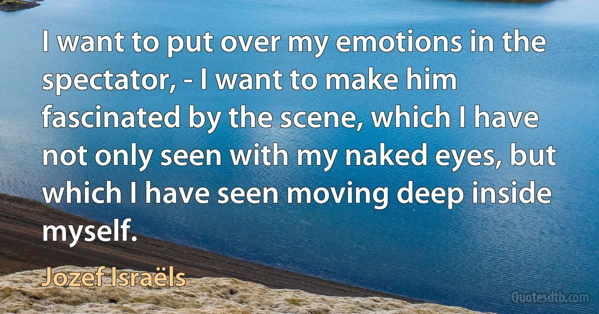 I want to put over my emotions in the spectator, - I want to make him fascinated by the scene, which I have not only seen with my naked eyes, but which I have seen moving deep inside myself. (Jozef Israëls)