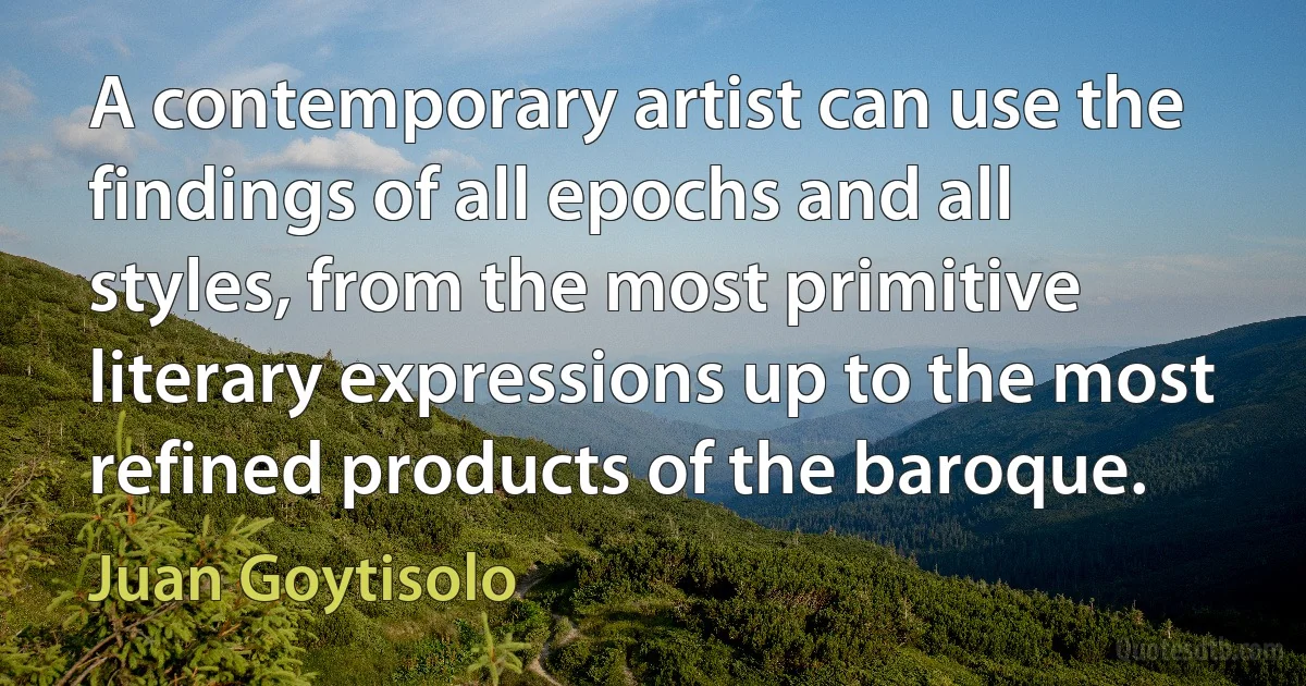 A contemporary artist can use the findings of all epochs and all styles, from the most primitive literary expressions up to the most refined products of the baroque. (Juan Goytisolo)