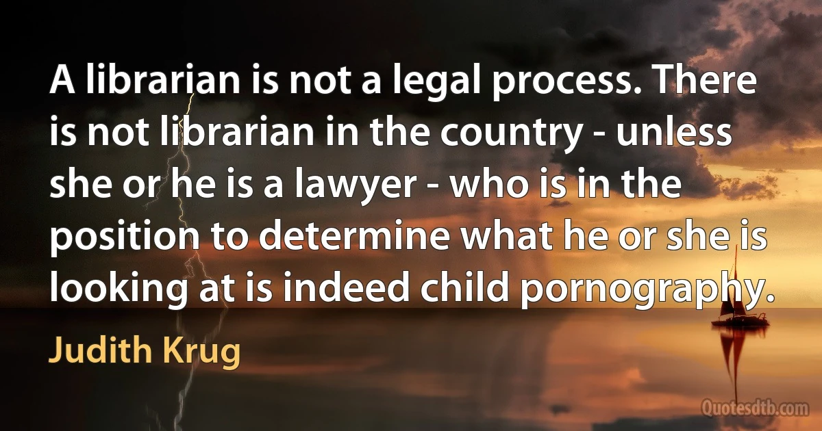 A librarian is not a legal process. There is not librarian in the country - unless she or he is a lawyer - who is in the position to determine what he or she is looking at is indeed child pornography. (Judith Krug)