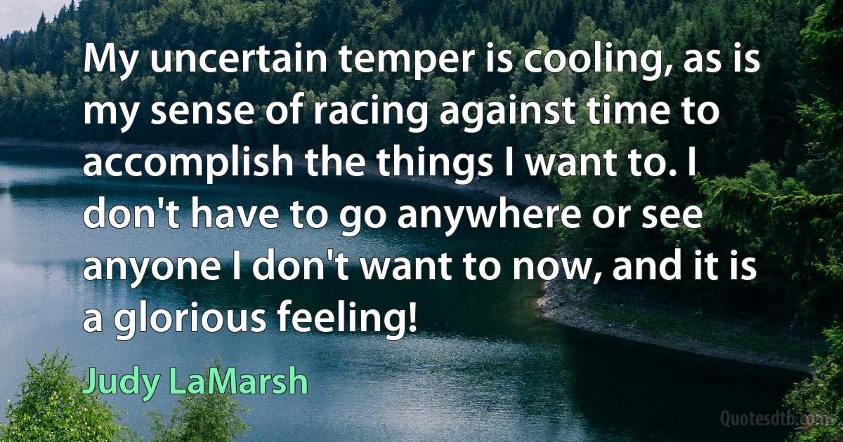 My uncertain temper is cooling, as is my sense of racing against time to accomplish the things I want to. I don't have to go anywhere or see anyone I don't want to now, and it is a glorious feeling! (Judy LaMarsh)