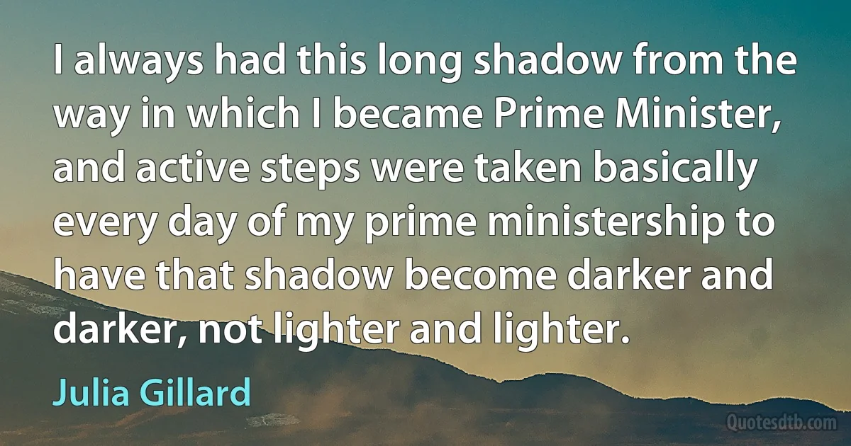 I always had this long shadow from the way in which I became Prime Minister, and active steps were taken basically every day of my prime ministership to have that shadow become darker and darker, not lighter and lighter. (Julia Gillard)