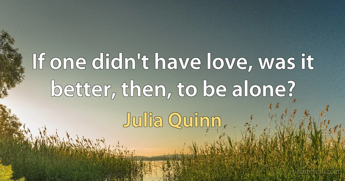 If one didn't have love, was it better, then, to be alone? (Julia Quinn)