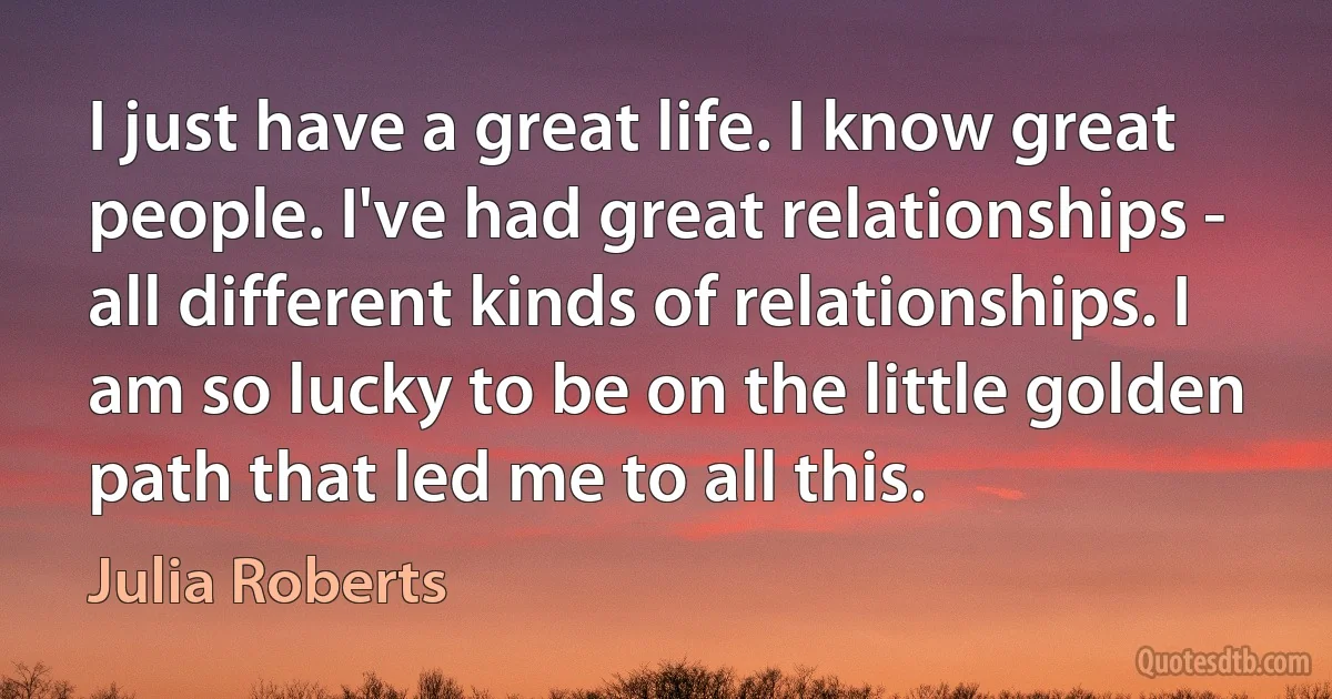 I just have a great life. I know great people. I've had great relationships - all different kinds of relationships. I am so lucky to be on the little golden path that led me to all this. (Julia Roberts)