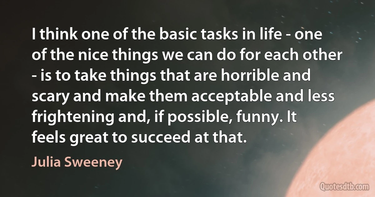 I think one of the basic tasks in life - one of the nice things we can do for each other - is to take things that are horrible and scary and make them acceptable and less frightening and, if possible, funny. It feels great to succeed at that. (Julia Sweeney)