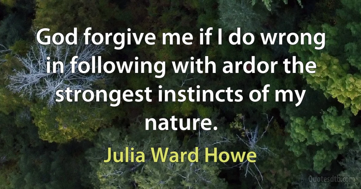 God forgive me if I do wrong in following with ardor the strongest instincts of my nature. (Julia Ward Howe)