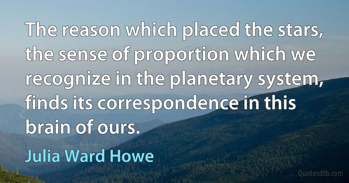 The reason which placed the stars, the sense of proportion which we recognize in the planetary system, finds its correspondence in this brain of ours. (Julia Ward Howe)