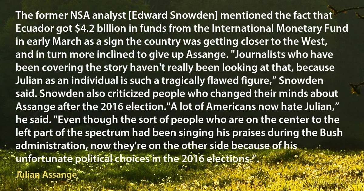 The former NSA analyst [Edward Snowden] mentioned the fact that Ecuador got $4.2 billion in funds from the International Monetary Fund in early March as a sign the country was getting closer to the West, and in turn more inclined to give up Assange. "Journalists who have been covering the story haven't really been looking at that, because Julian as an individual is such a tragically flawed figure,” Snowden said. Snowden also criticized people who changed their minds about Assange after the 2016 election."A lot of Americans now hate Julian,” he said. "Even though the sort of people who are on the center to the left part of the spectrum had been singing his praises during the Bush administration, now they're on the other side because of his unfortunate political choices in the 2016 elections.”. (Julian Assange)