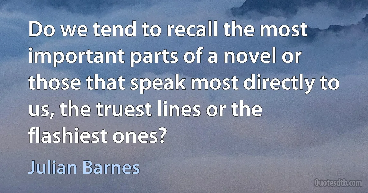 Do we tend to recall the most important parts of a novel or those that speak most directly to us, the truest lines or the flashiest ones? (Julian Barnes)