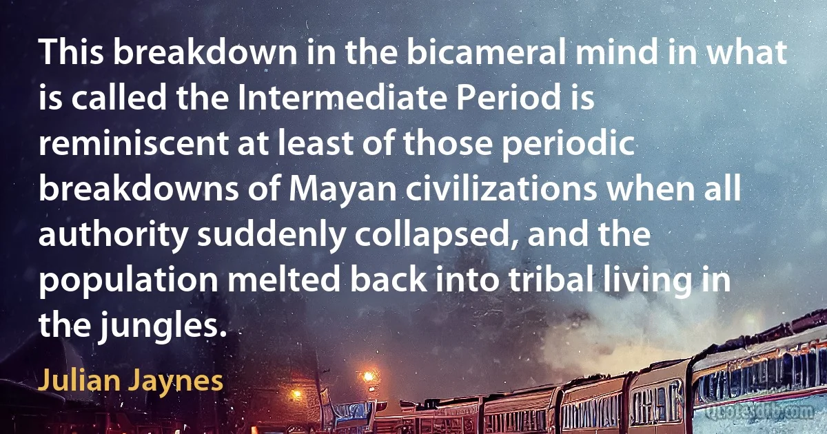 This breakdown in the bicameral mind in what is called the Intermediate Period is reminiscent at least of those periodic breakdowns of Mayan civilizations when all authority suddenly collapsed, and the population melted back into tribal living in the jungles. (Julian Jaynes)