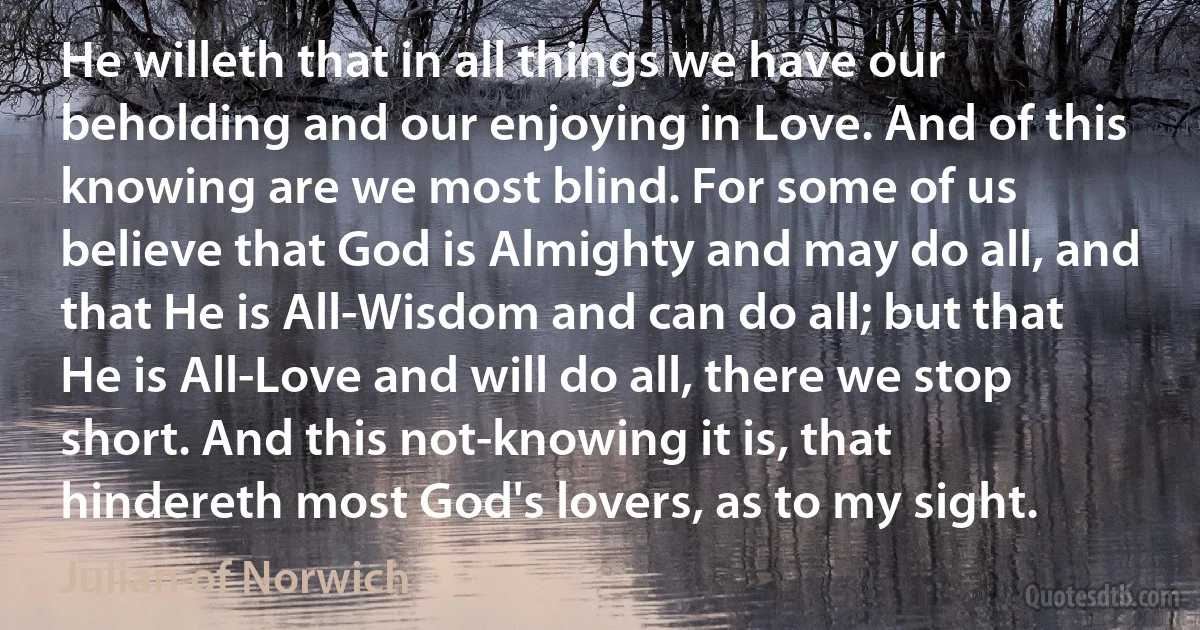 He willeth that in all things we have our beholding and our enjoying in Love. And of this knowing are we most blind. For some of us believe that God is Almighty and may do all, and that He is All-Wisdom and can do all; but that He is All-Love and will do all, there we stop short. And this not-knowing it is, that hindereth most God's lovers, as to my sight. (Julian of Norwich)