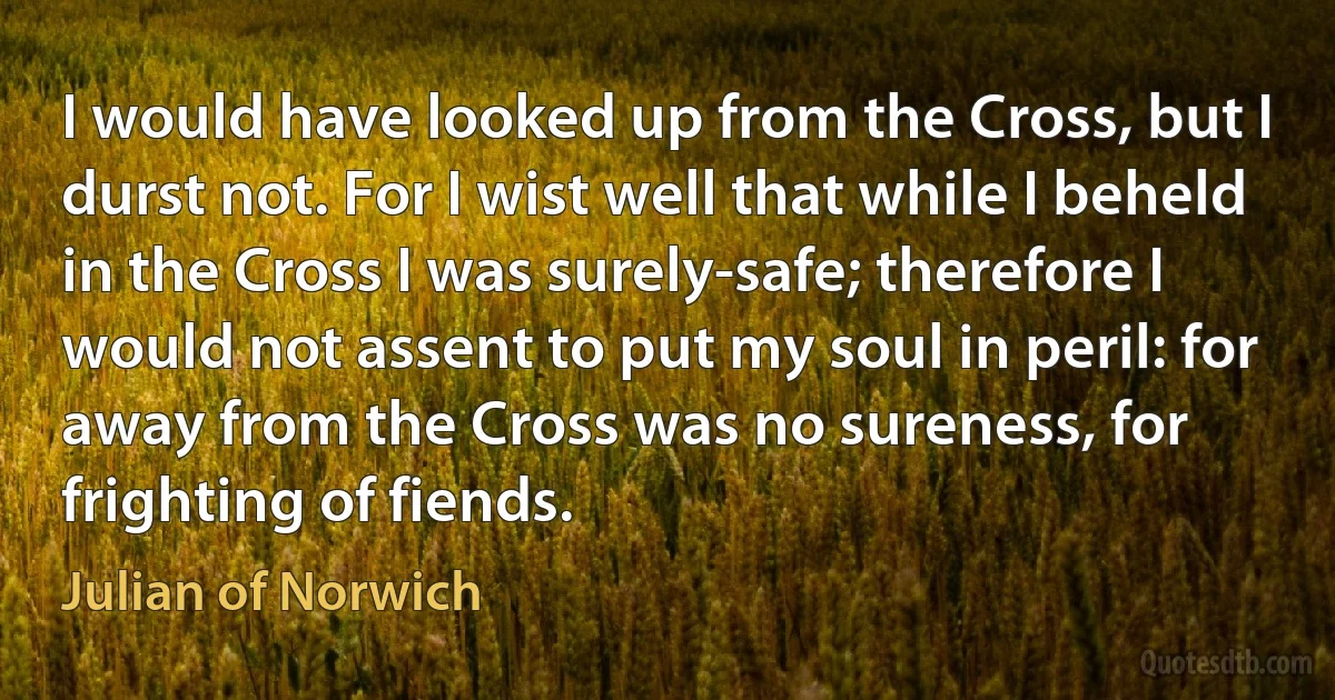 I would have looked up from the Cross, but I durst not. For I wist well that while I beheld in the Cross I was surely-safe; therefore I would not assent to put my soul in peril: for away from the Cross was no sureness, for frighting of fiends. (Julian of Norwich)