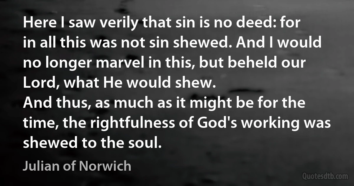 Here I saw verily that sin is no deed: for in all this was not sin shewed. And I would no longer marvel in this, but beheld our Lord, what He would shew.
And thus, as much as it might be for the time, the rightfulness of God's working was shewed to the soul. (Julian of Norwich)