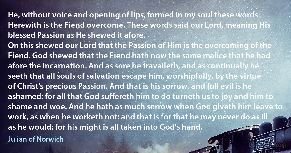 He, without voice and opening of lips, formed in my soul these words: Herewith is the Fiend overcome. These words said our Lord, meaning His blessed Passion as He shewed it afore.
On this shewed our Lord that the Passion of Him is the overcoming of the Fiend. God shewed that the Fiend hath now the same malice that he had afore the Incarnation. And as sore he travaileth, and as continually he seeth that all souls of salvation escape him, worshipfully, by the virtue of Christ's precious Passion. And that is his sorrow, and full evil is he ashamed: for all that God suffereth him to do turneth us to joy and him to shame and woe. And he hath as much sorrow when God giveth him leave to work, as when he worketh not: and that is for that he may never do as ill as he would: for his might is all taken into God's hand. (Julian of Norwich)