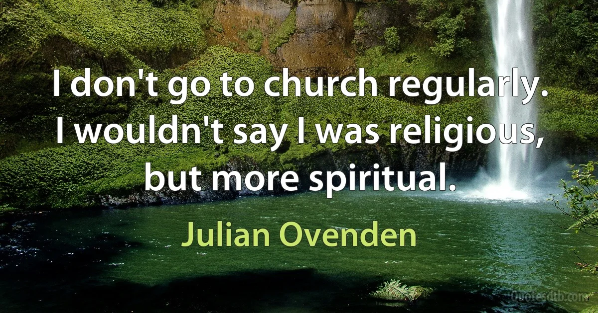 I don't go to church regularly. I wouldn't say I was religious, but more spiritual. (Julian Ovenden)