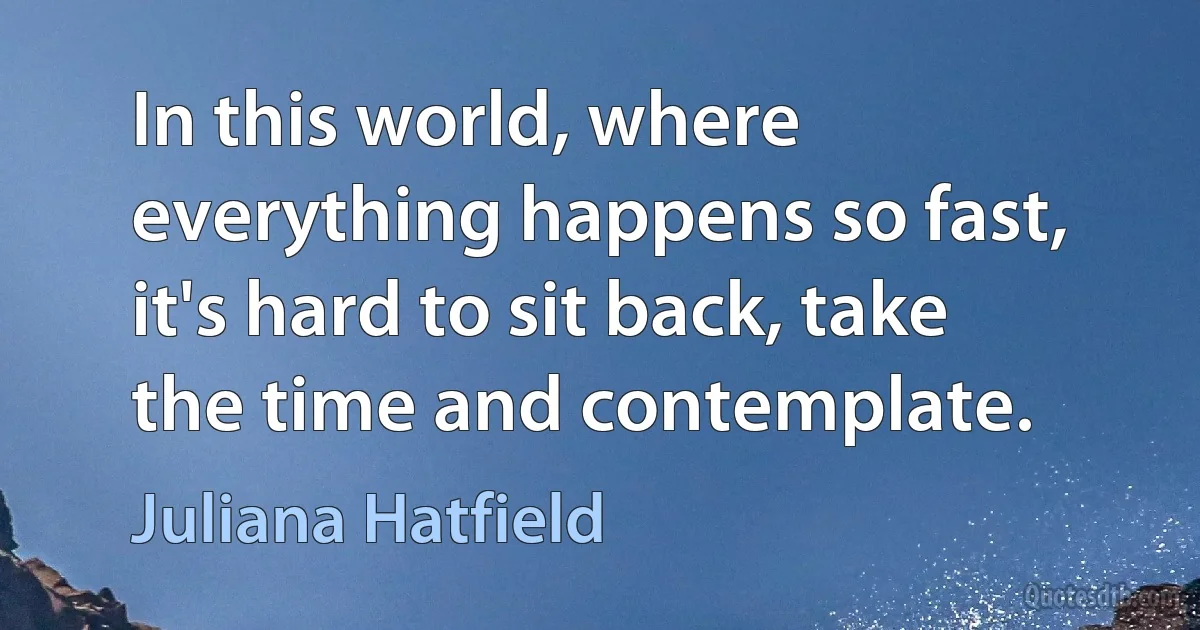 In this world, where everything happens so fast, it's hard to sit back, take the time and contemplate. (Juliana Hatfield)