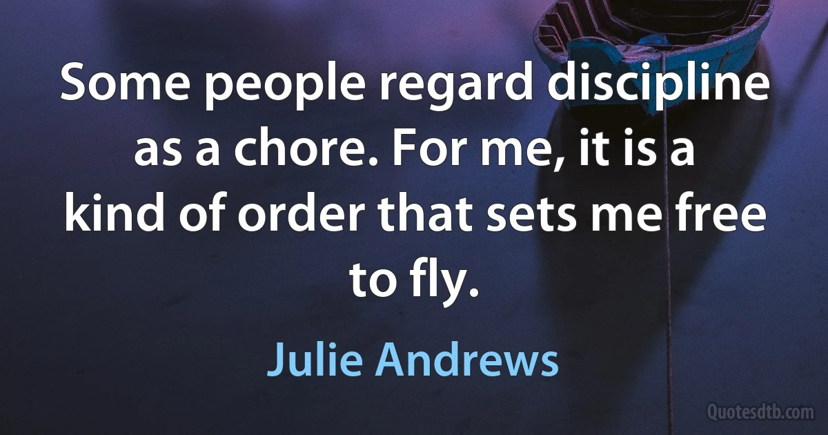 Some people regard discipline as a chore. For me, it is a kind of order that sets me free to fly. (Julie Andrews)