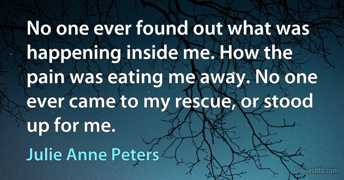 No one ever found out what was happening inside me. How the pain was eating me away. No one ever came to my rescue, or stood up for me. (Julie Anne Peters)