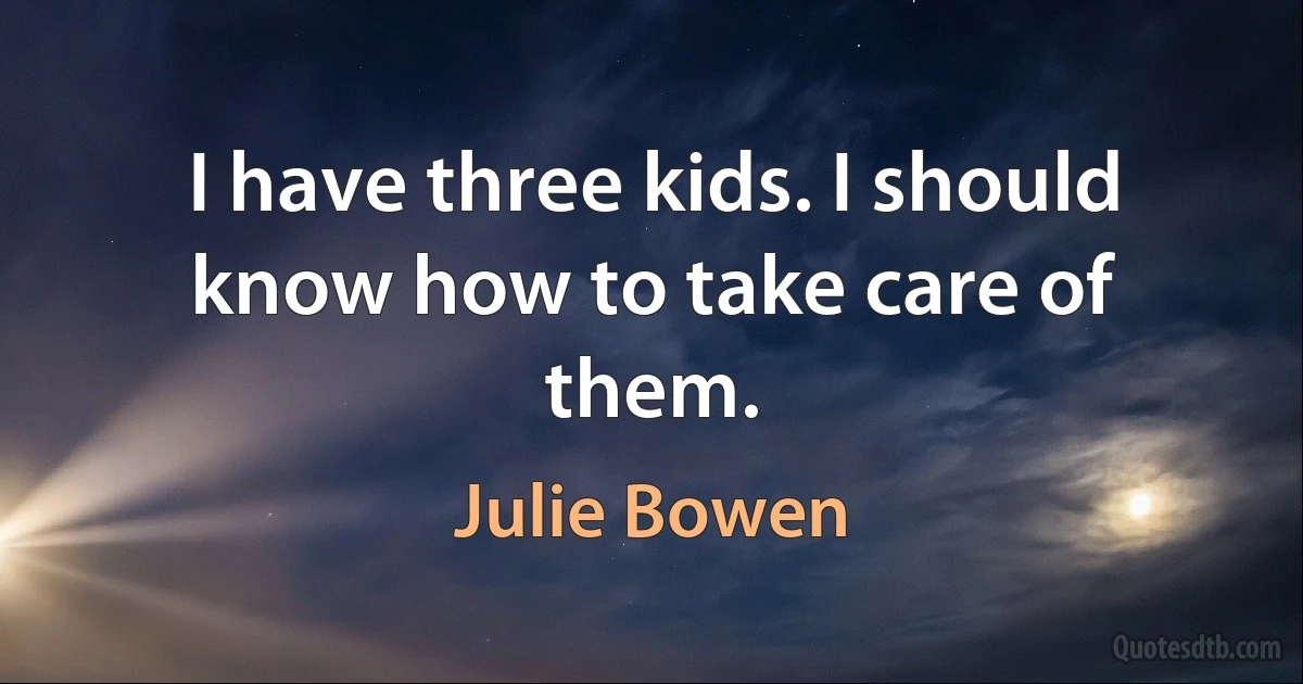 I have three kids. I should know how to take care of them. (Julie Bowen)