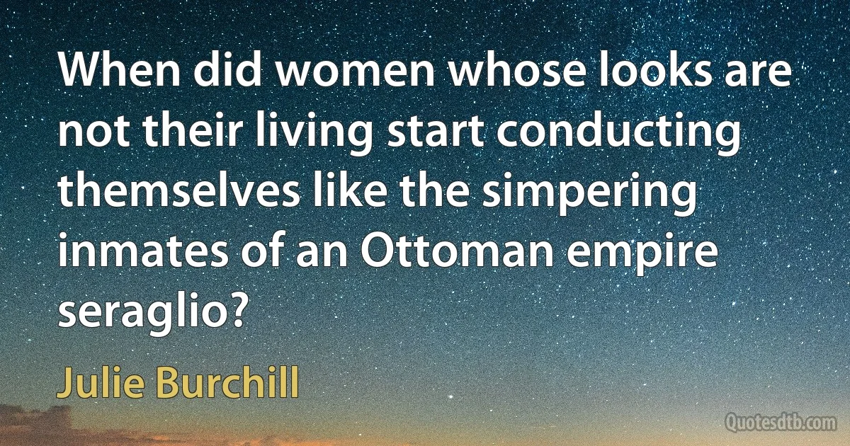 When did women whose looks are not their living start conducting themselves like the simpering inmates of an Ottoman empire seraglio? (Julie Burchill)