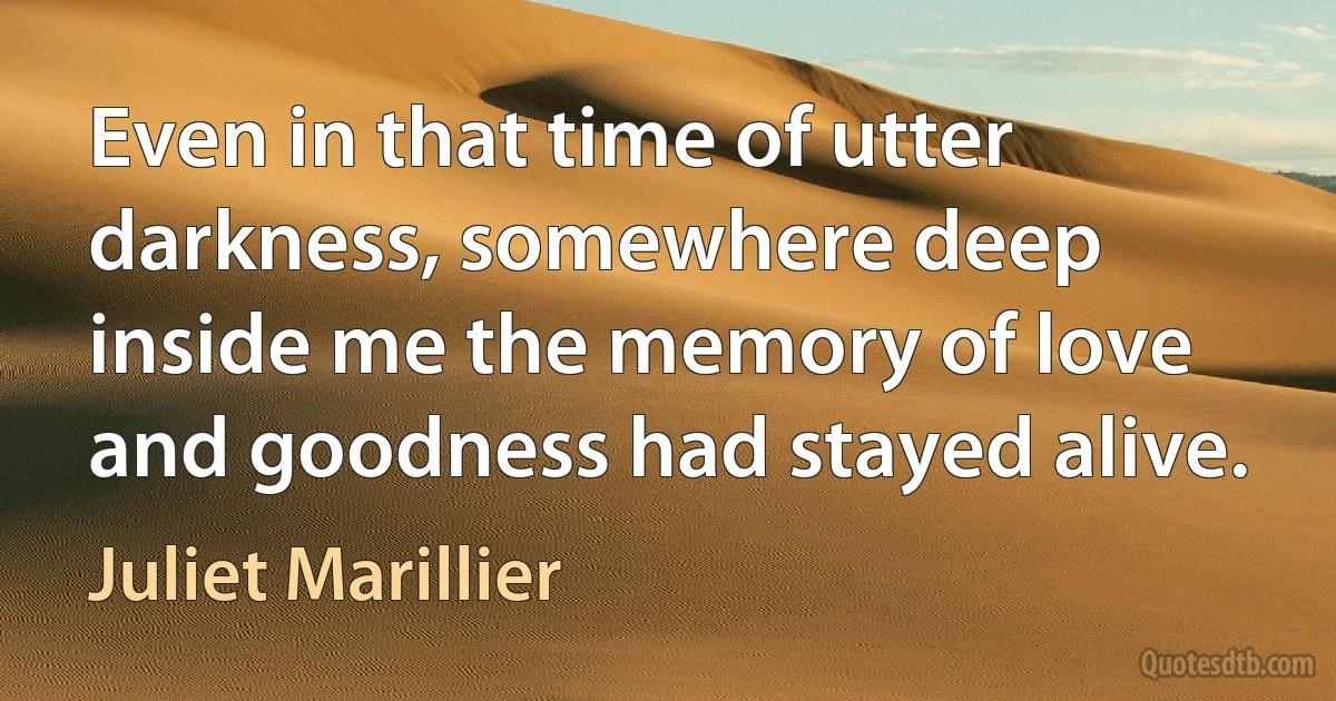 Even in that time of utter darkness, somewhere deep inside me the memory of love and goodness had stayed alive. (Juliet Marillier)