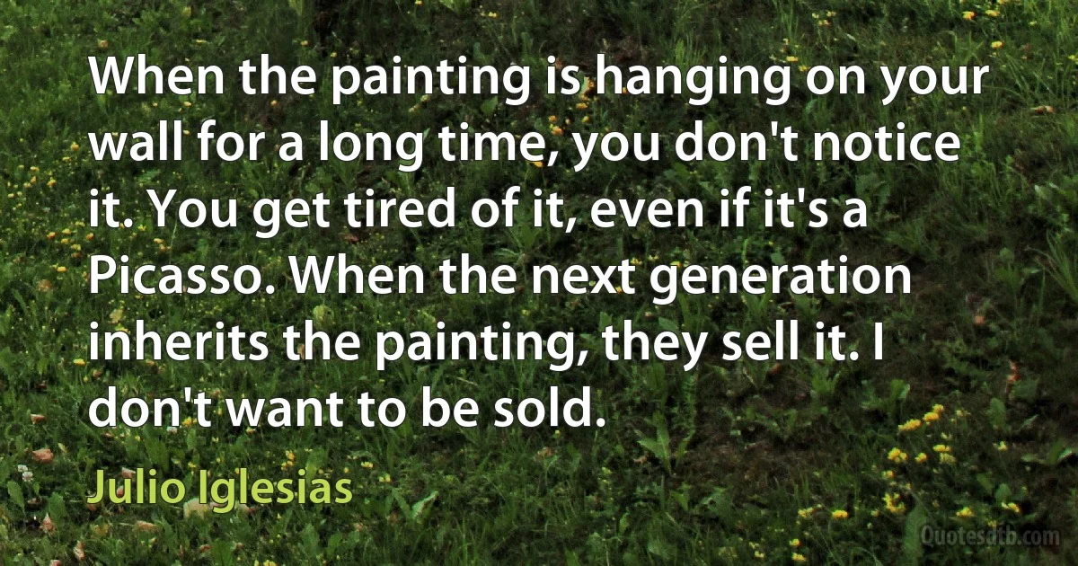 When the painting is hanging on your wall for a long time, you don't notice it. You get tired of it, even if it's a Picasso. When the next generation inherits the painting, they sell it. I don't want to be sold. (Julio Iglesias)