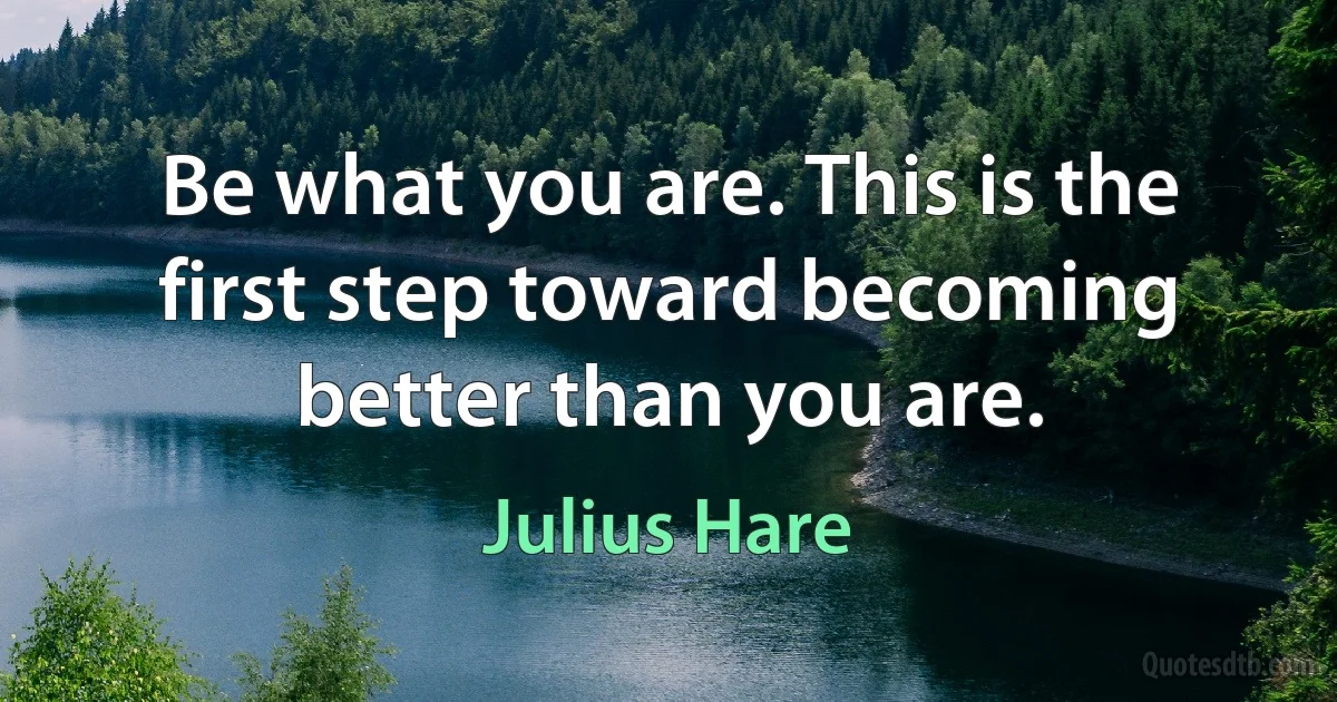 Be what you are. This is the first step toward becoming better than you are. (Julius Hare)