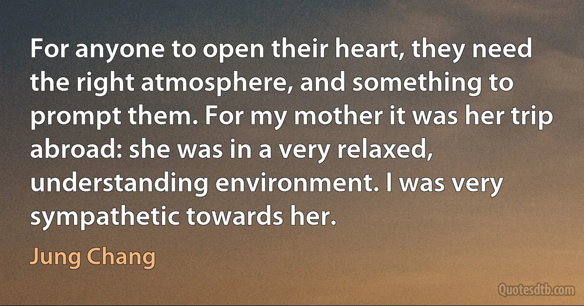 For anyone to open their heart, they need the right atmosphere, and something to prompt them. For my mother it was her trip abroad: she was in a very relaxed, understanding environment. I was very sympathetic towards her. (Jung Chang)