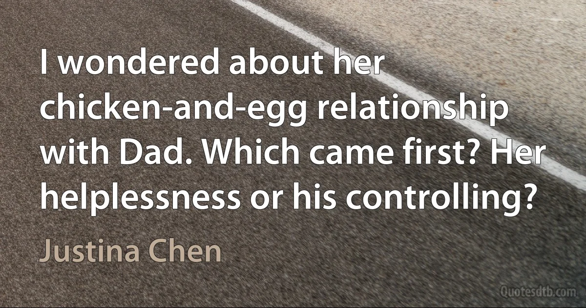 I wondered about her chicken-and-egg relationship with Dad. Which came first? Her helplessness or his controlling? (Justina Chen)