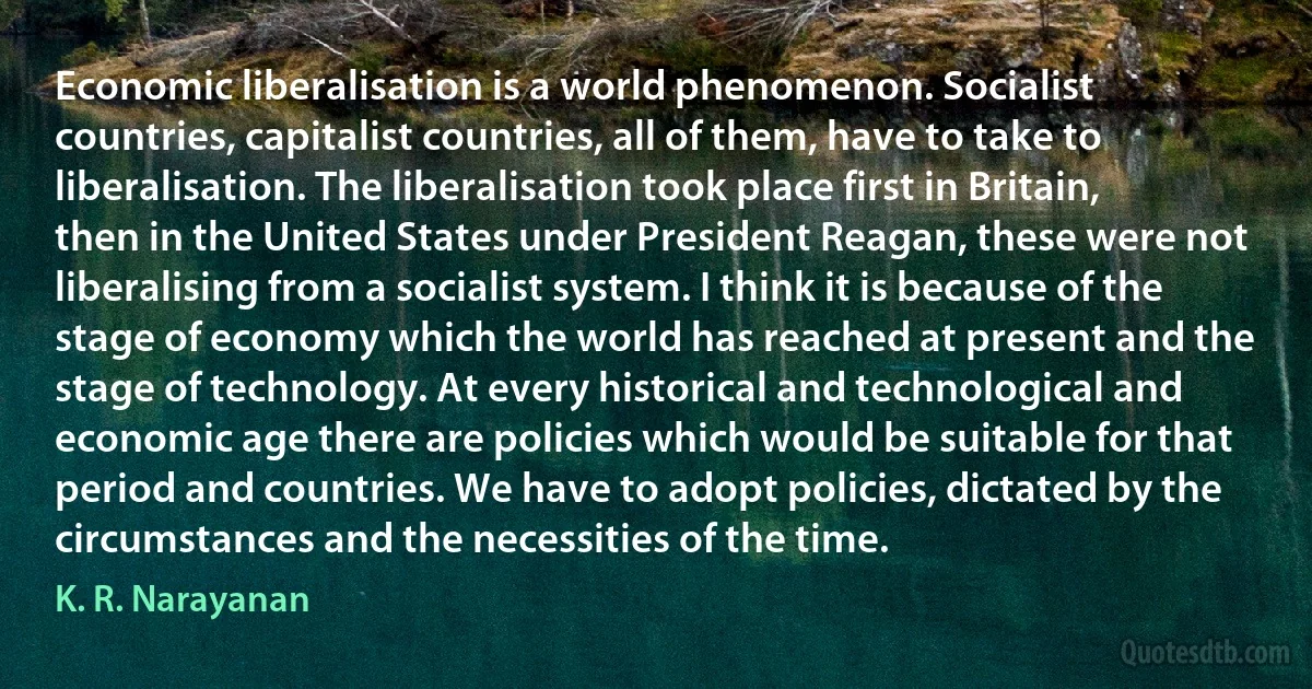 Economic liberalisation is a world phenomenon. Socialist countries, capitalist countries, all of them, have to take to liberalisation. The liberalisation took place first in Britain, then in the United States under President Reagan, these were not liberalising from a socialist system. I think it is because of the stage of economy which the world has reached at present and the stage of technology. At every historical and technological and economic age there are policies which would be suitable for that period and countries. We have to adopt policies, dictated by the circumstances and the necessities of the time. (K. R. Narayanan)