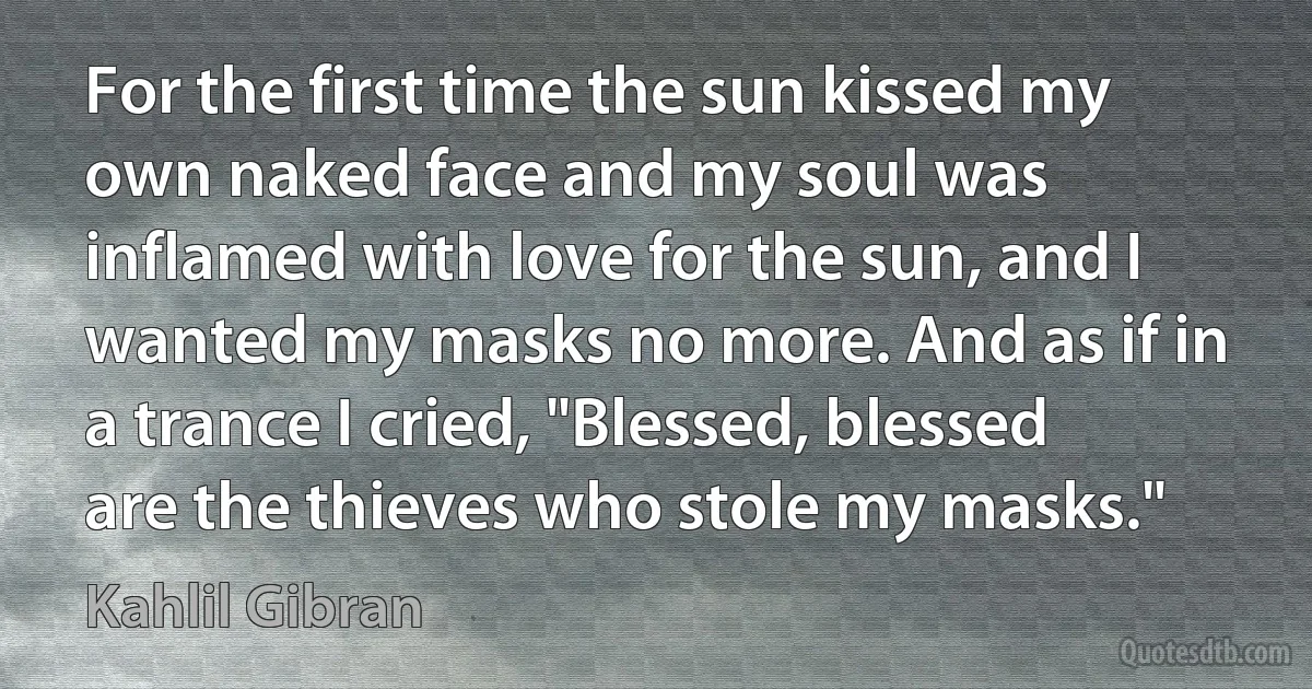 For the first time the sun kissed my own naked face and my soul was inflamed with love for the sun, and I wanted my masks no more. And as if in a trance I cried, "Blessed, blessed are the thieves who stole my masks." (Kahlil Gibran)