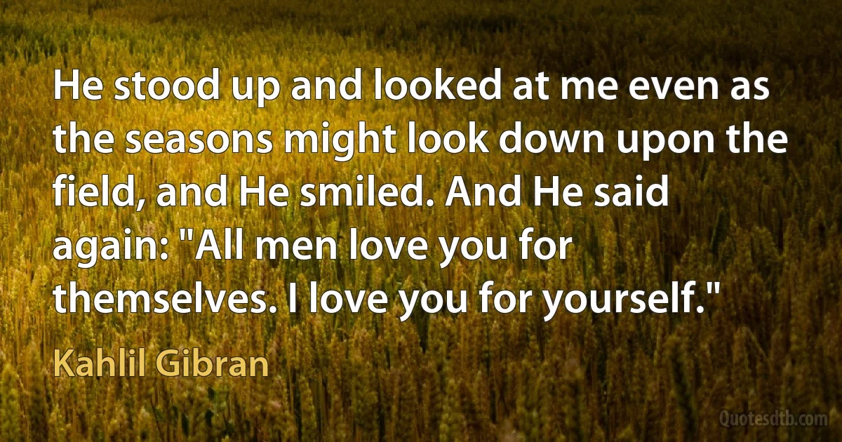 He stood up and looked at me even as the seasons might look down upon the field, and He smiled. And He said again: "All men love you for themselves. I love you for yourself." (Kahlil Gibran)