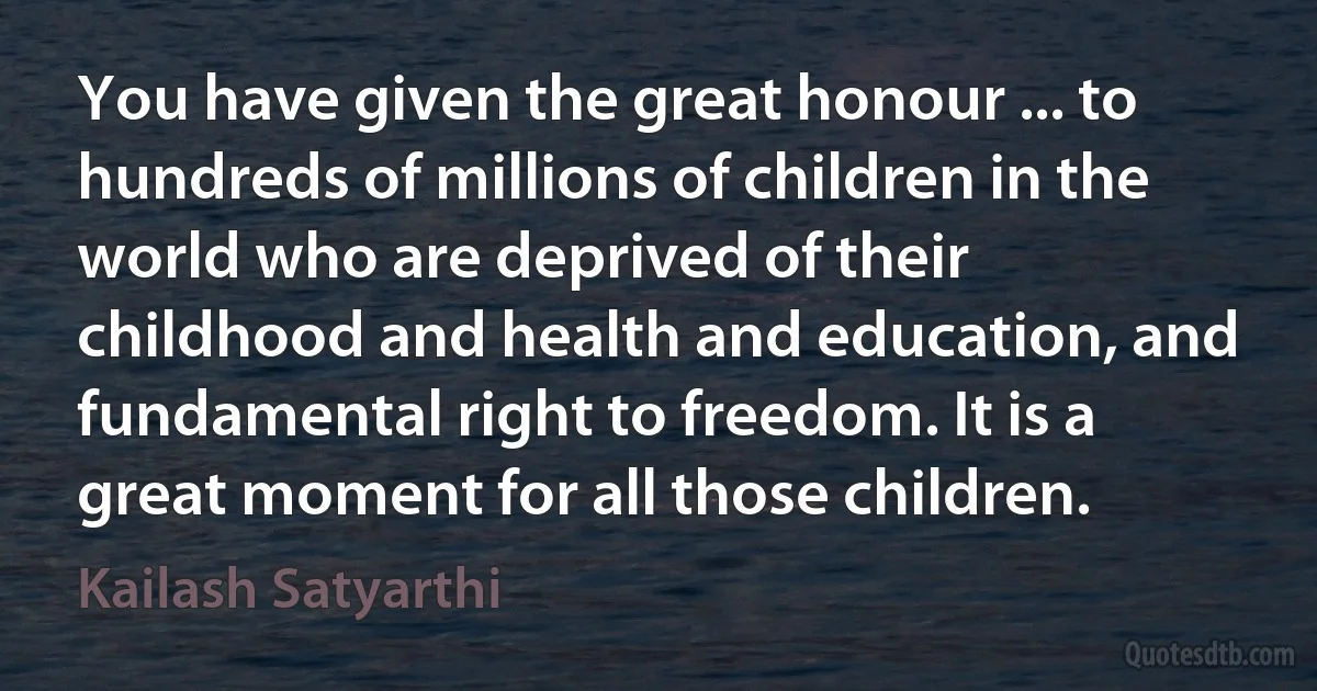 You have given the great honour ... to hundreds of millions of children in the world who are deprived of their childhood and health and education, and fundamental right to freedom. It is a great moment for all those children. (Kailash Satyarthi)