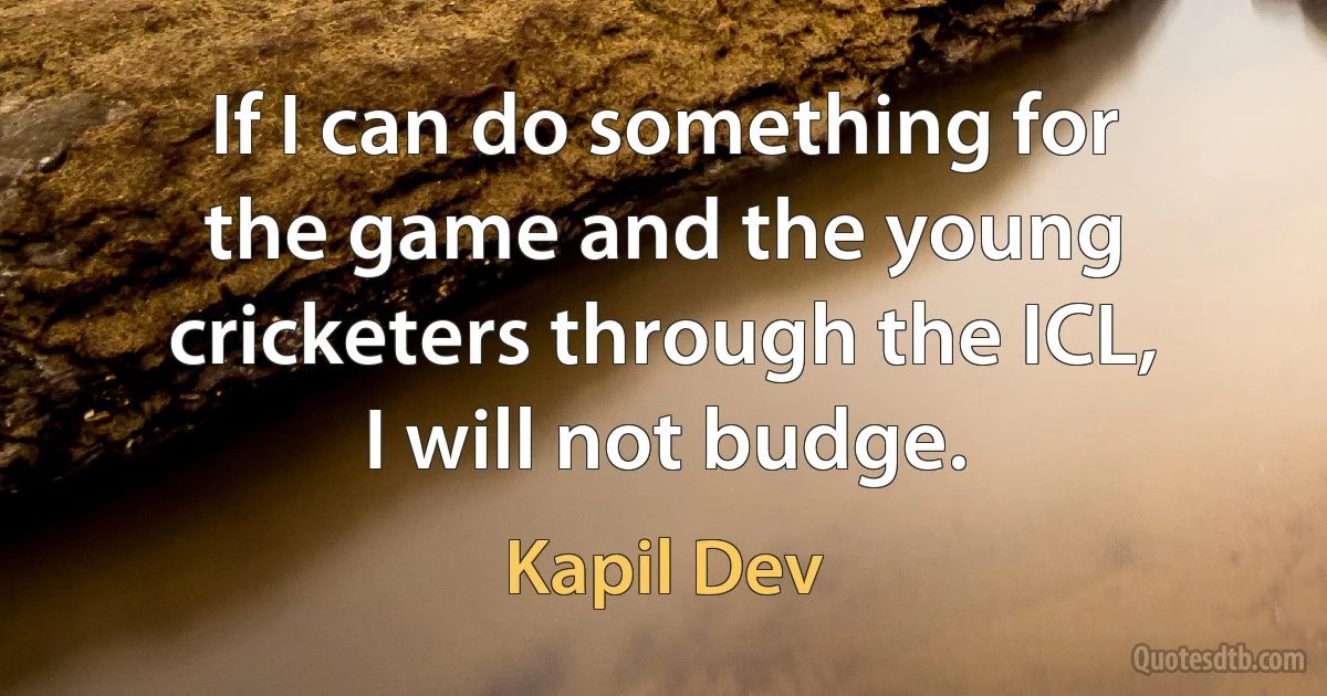 If I can do something for the game and the young cricketers through the ICL, I will not budge. (Kapil Dev)