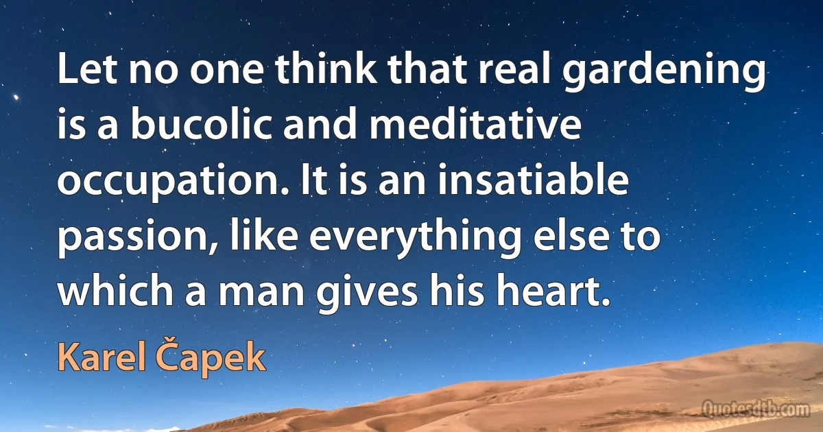 Let no one think that real gardening is a bucolic and meditative occupation. It is an insatiable passion, like everything else to which a man gives his heart. (Karel Čapek)