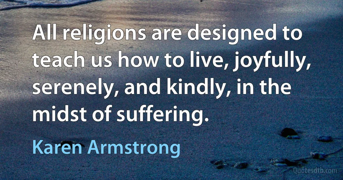 All religions are designed to teach us how to live, joyfully, serenely, and kindly, in the midst of suffering. (Karen Armstrong)