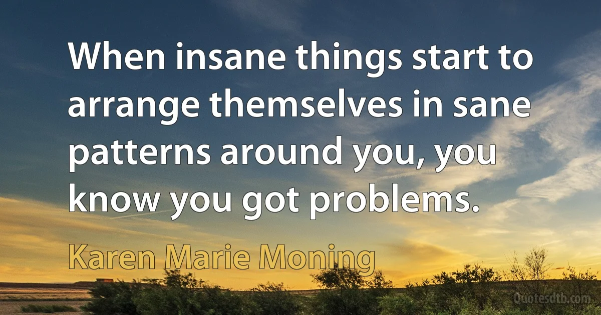 When insane things start to arrange themselves in sane patterns around you, you know you got problems. (Karen Marie Moning)