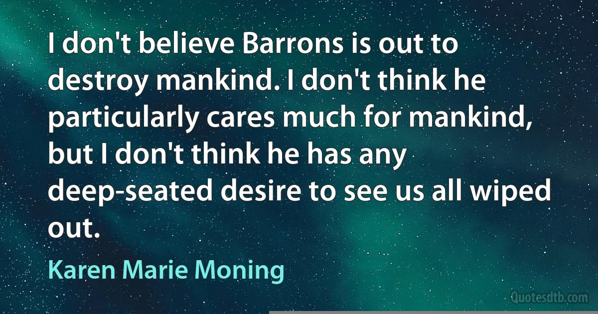 I don't believe Barrons is out to destroy mankind. I don't think he particularly cares much for mankind, but I don't think he has any deep-seated desire to see us all wiped out. (Karen Marie Moning)