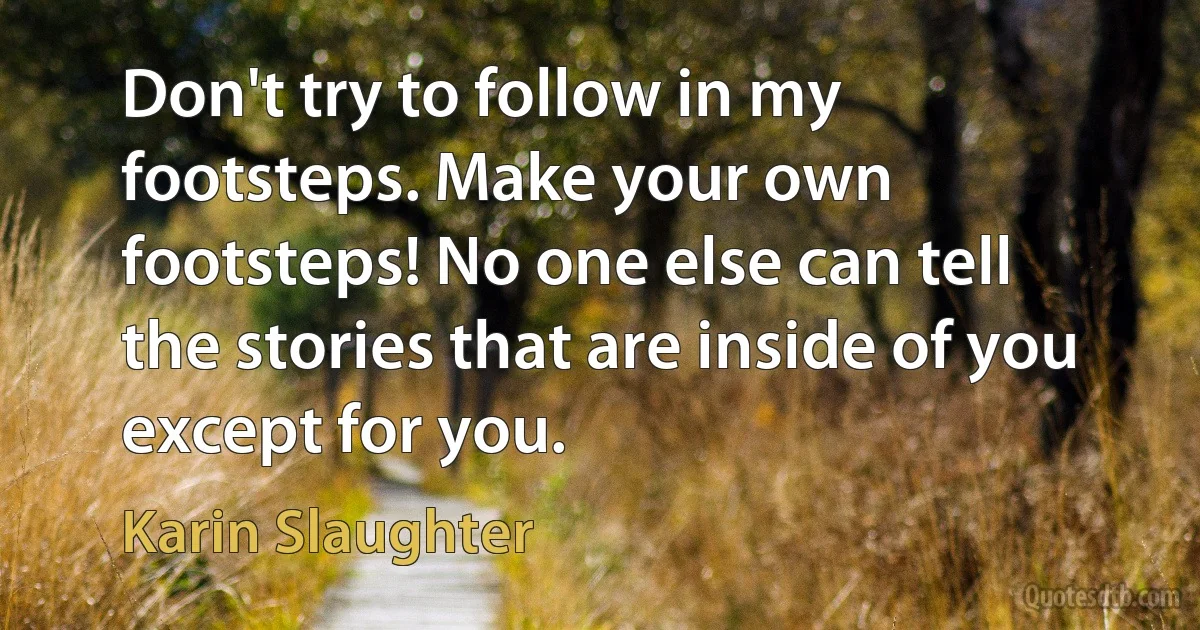 Don't try to follow in my footsteps. Make your own footsteps! No one else can tell the stories that are inside of you except for you. (Karin Slaughter)