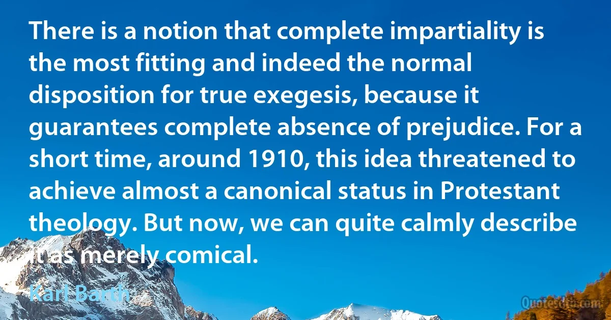 There is a notion that complete impartiality is the most fitting and indeed the normal disposition for true exegesis, because it guarantees complete absence of prejudice. For a short time, around 1910, this idea threatened to achieve almost a canonical status in Protestant theology. But now, we can quite calmly describe it as merely comical. (Karl Barth)