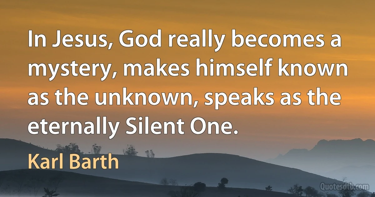 In Jesus, God really becomes a mystery, makes himself known as the unknown, speaks as the eternally Silent One. (Karl Barth)