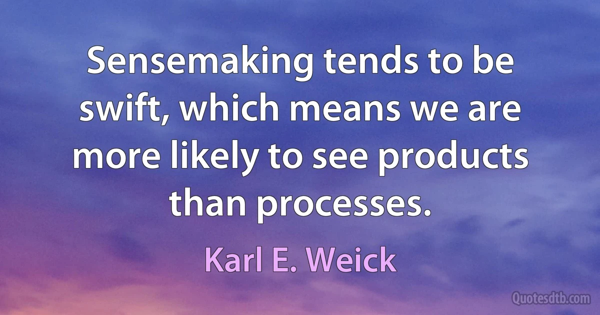 Sensemaking tends to be swift, which means we are more likely to see products than processes. (Karl E. Weick)