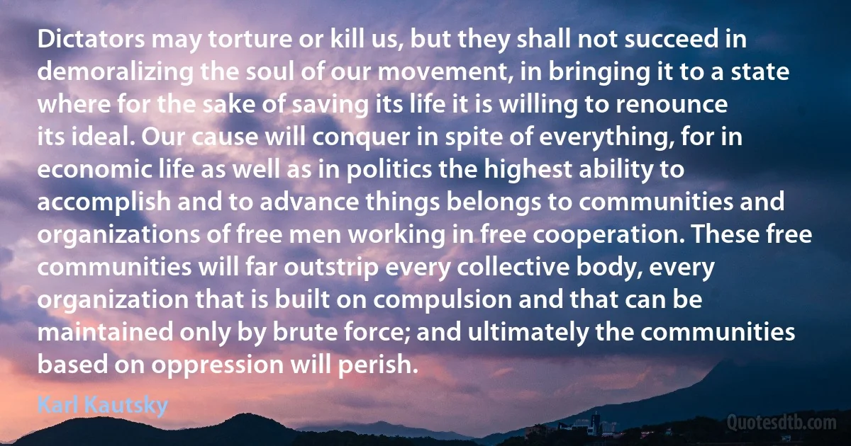 Dictators may torture or kill us, but they shall not succeed in demoralizing the soul of our movement, in bringing it to a state where for the sake of saving its life it is willing to renounce its ideal. Our cause will conquer in spite of everything, for in economic life as well as in politics the highest ability to accomplish and to advance things belongs to communities and organizations of free men working in free cooperation. These free communities will far outstrip every collective body, every organization that is built on compulsion and that can be maintained only by brute force; and ultimately the communities based on oppression will perish. (Karl Kautsky)