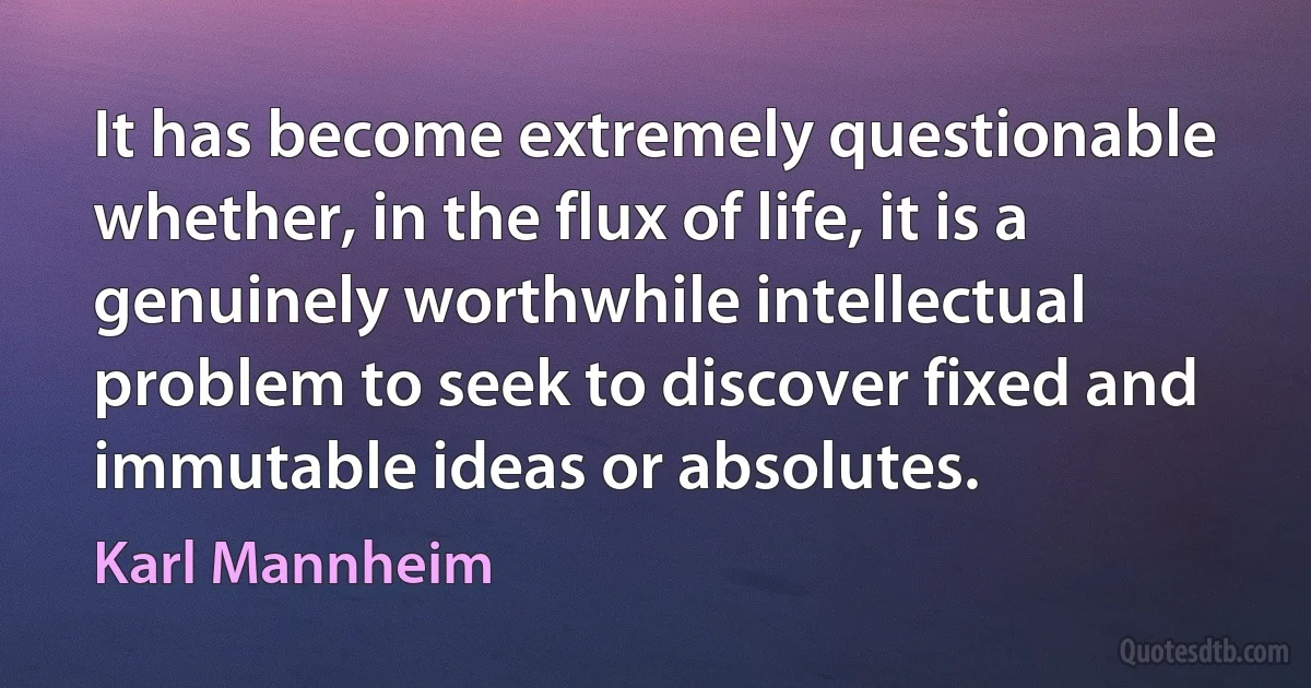 It has become extremely questionable whether, in the flux of life, it is a genuinely worthwhile intellectual problem to seek to discover fixed and immutable ideas or absolutes. (Karl Mannheim)