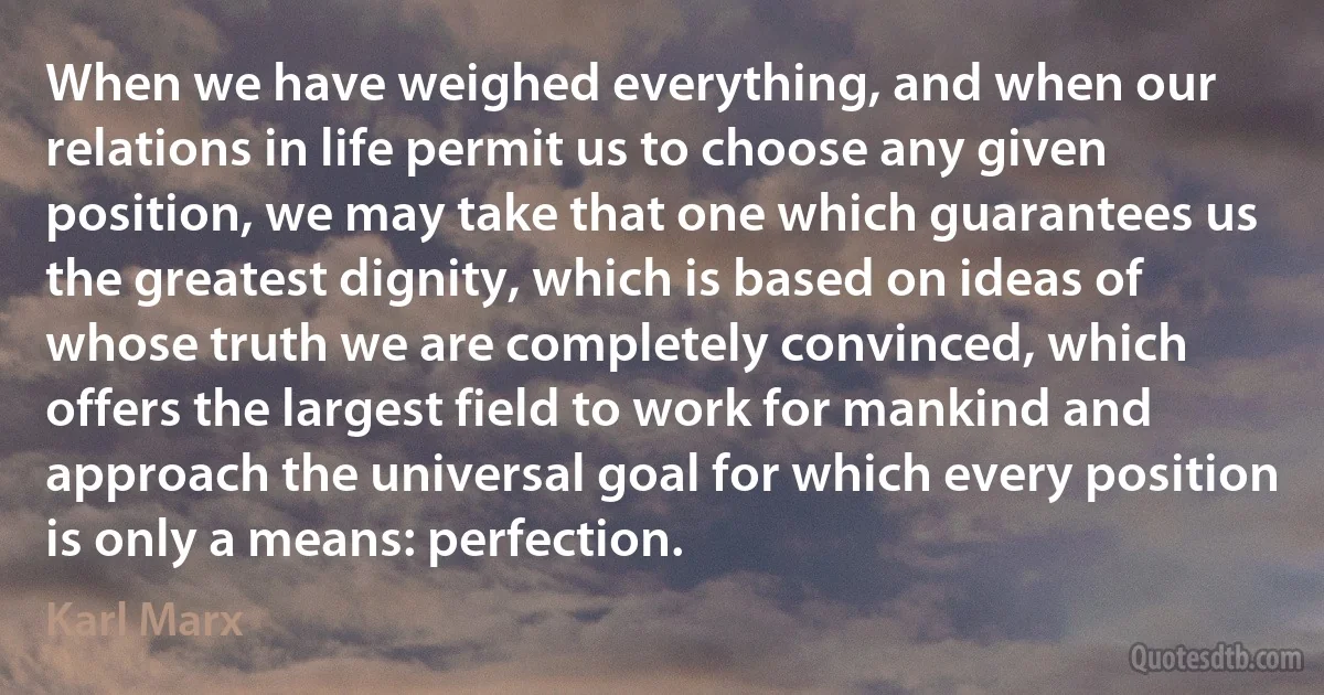 When we have weighed everything, and when our relations in life permit us to choose any given position, we may take that one which guarantees us the greatest dignity, which is based on ideas of whose truth we are completely convinced, which offers the largest field to work for mankind and approach the universal goal for which every position is only a means: perfection. (Karl Marx)