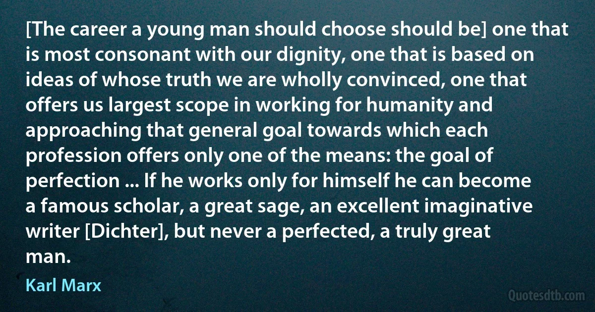 [The career a young man should choose should be] one that is most consonant with our dignity, one that is based on ideas of whose truth we are wholly convinced, one that offers us largest scope in working for humanity and approaching that general goal towards which each profession offers only one of the means: the goal of perfection ... If he works only for himself he can become a famous scholar, a great sage, an excellent imaginative writer [Dichter], but never a perfected, a truly great man. (Karl Marx)