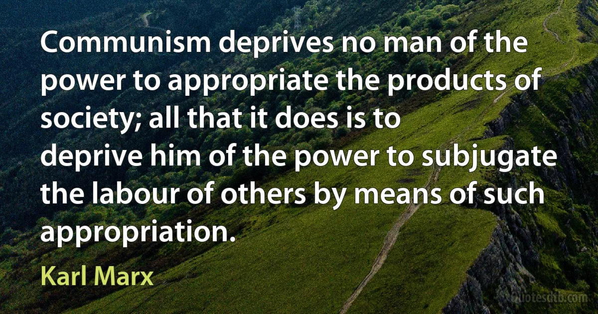 Communism deprives no man of the power to appropriate the products of society; all that it does is to deprive him of the power to subjugate the labour of others by means of such appropriation. (Karl Marx)