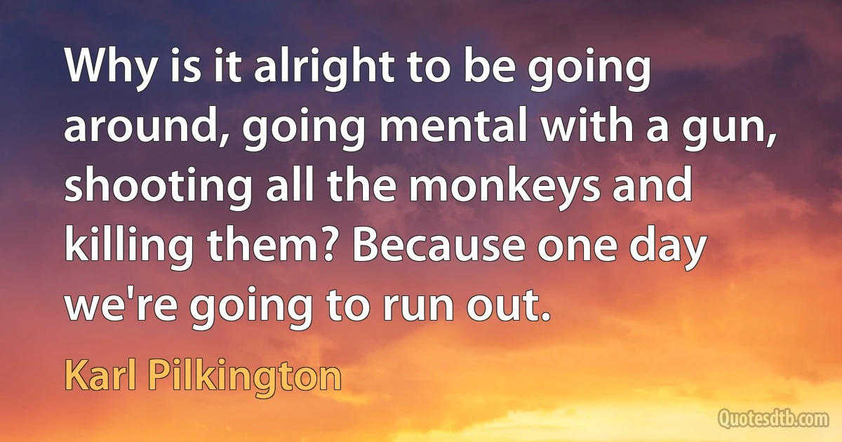 Why is it alright to be going around, going mental with a gun, shooting all the monkeys and killing them? Because one day we're going to run out. (Karl Pilkington)