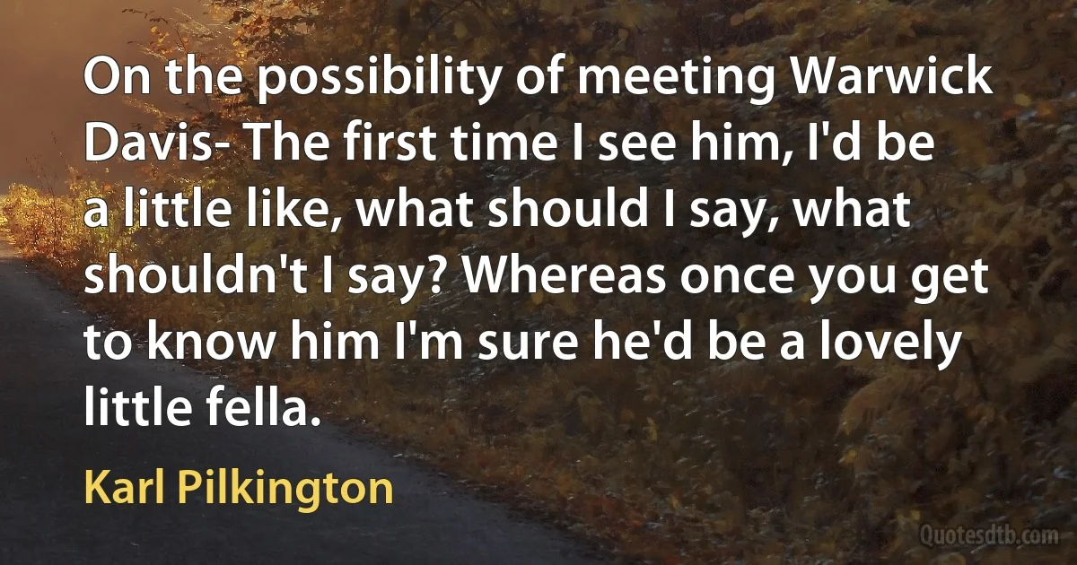 On the possibility of meeting Warwick Davis- The first time I see him, I'd be a little like, what should I say, what shouldn't I say? Whereas once you get to know him I'm sure he'd be a lovely little fella. (Karl Pilkington)