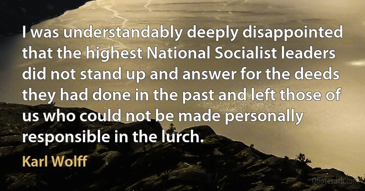 I was understandably deeply disappointed that the highest National Socialist leaders did not stand up and answer for the deeds they had done in the past and left those of us who could not be made personally responsible in the lurch. (Karl Wolff)