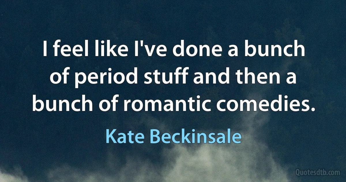 I feel like I've done a bunch of period stuff and then a bunch of romantic comedies. (Kate Beckinsale)